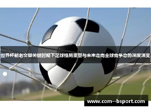 世界杯新老交替关键时期下足球格局重塑与未来走向全球竞争态势深度演变